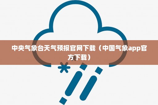 中央气象台天气预报官网下载（中国气象app官方下载）