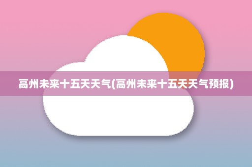 高州未来十五天天气(高州未来十五天天气预报)