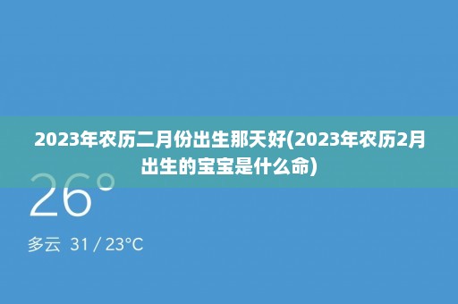 2023年农历二月份出生那天好(2023年农历2月出生的宝宝是什么命)