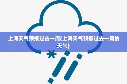 上海天气预报过去一周(上海天气预报过去一周的天气)