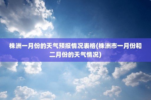 株洲一月份的天气预报情况表格(株洲市一月份和二月份的天气情况)