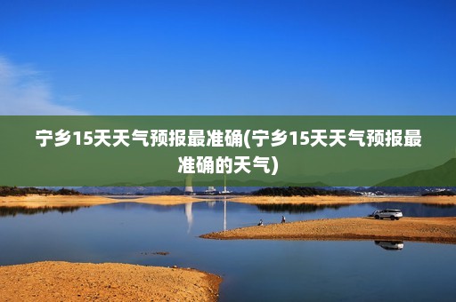 宁乡15天天气预报最准确(宁乡15天天气预报最准确的天气)