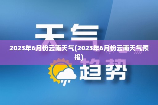 2023年6月份云南天气(2023年6月份云南天气预报)