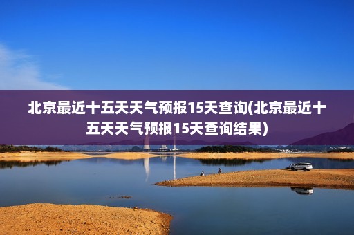 北京最近十五天天气预报15天查询(北京最近十五天天气预报15天查询结果)