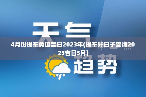 4月份提车黄道吉日2023年(提车好日子查询2023吉日5月)