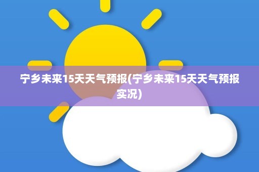 宁乡未来15天天气预报(宁乡未来15天天气预报实况)