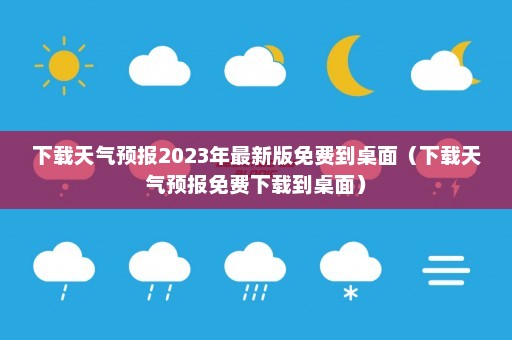 下载天气预报2023年最新版免费到桌面（下载天气预报免费下载到桌面）