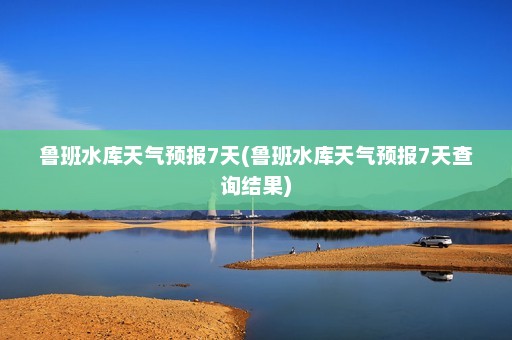 鲁班水库天气预报7天(鲁班水库天气预报7天查询结果)