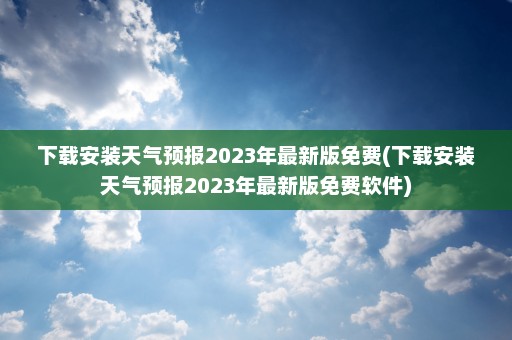 下载安装天气预报2023年最新版免费(下载安装天气预报2023年最新版免费软件)