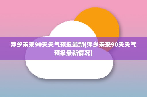 萍乡未来90天天气预报最新(萍乡未来90天天气预报最新情况)