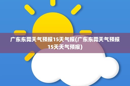 广东东莞天气预报15天气报(广东东莞天气预报15天天气预报)