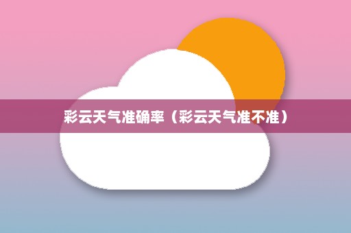 彩云天气准确率（彩云天气准不准）