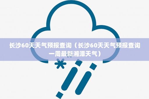 长沙60天天气预报查询（长沙60天天气预报查询一周最新湘潭天气）