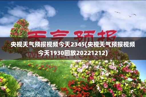 央视天气预报视频今天2345(央视天气预报视频今天1930回放20221212)