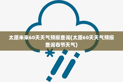 太原未来60天天气预报查询(太原60天天气预报查询春节天气)