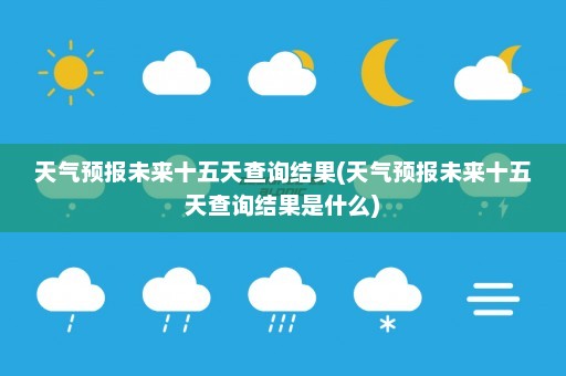 天气预报未来十五天查询结果(天气预报未来十五天查询结果是什么)