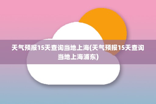 天气预报15天查询当地上海(天气预报15天查询当地上海浦东)