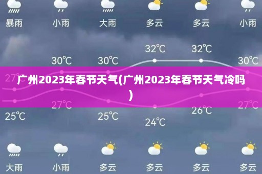 广州2023年春节天气(广州2023年春节天气冷吗)