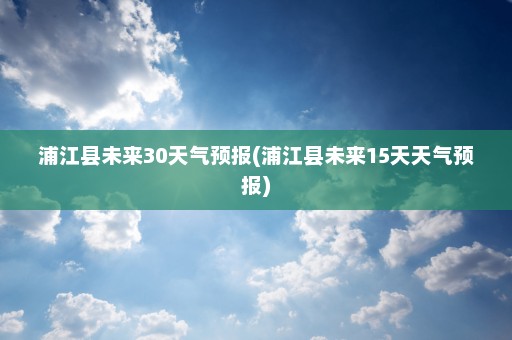 浦江县未来30天气预报(浦江县未来15天天气预报)