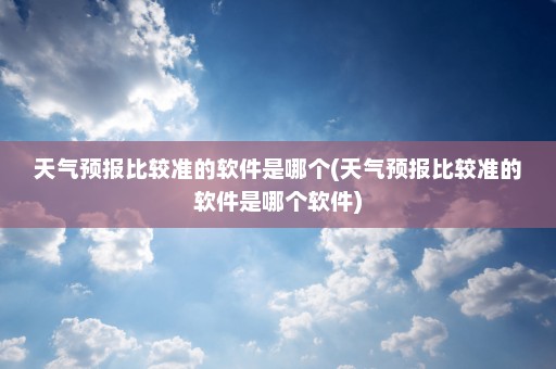 天气预报比较准的软件是哪个(天气预报比较准的软件是哪个软件)