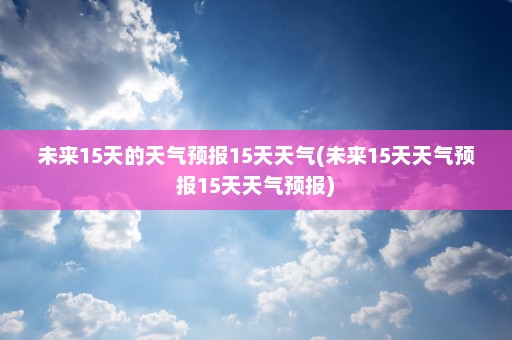 未来15天的天气预报15天天气(未来15天天气预报15天天气预报)