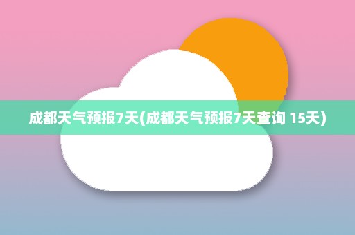 成都天气预报7天(成都天气预报7天查询 15天)