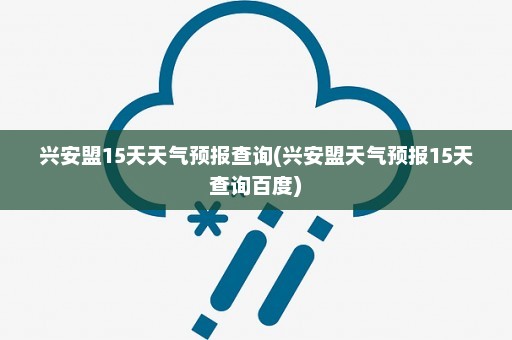 兴安盟15天天气预报查询(兴安盟天气预报15天查询百度)