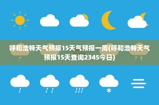 呼和浩特天气预报15天气预报一周(呼和浩特天气预报15天查询2345今日)