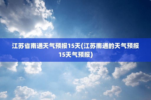 江苏省南通天气预报15天(江苏南通的天气预报15天气预报)