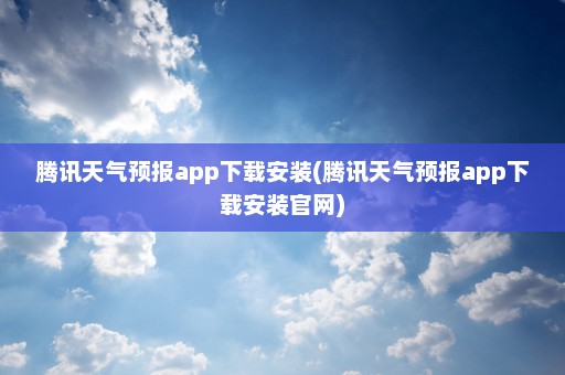 腾讯天气预报app下载安装(腾讯天气预报app下载安装官网)