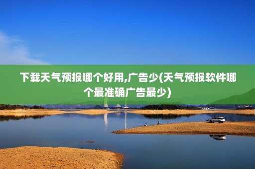 下载天气预报哪个好用,广告少(天气预报软件哪个最准确广告最少)