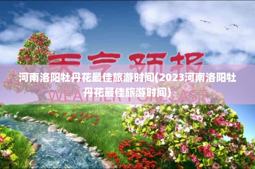 河南洛阳牡丹花最佳旅游时间(2023河南洛阳牡丹花最佳旅游时间)