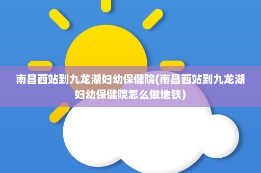 南昌西站到九龙湖妇幼保健院(南昌西站到九龙湖妇幼保健院怎么做地铁)