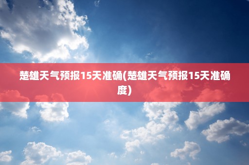 楚雄天气预报15天准确(楚雄天气预报15天准确度)