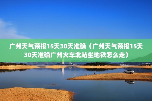 广州天气预报15天30天准确（广州天气预报15天30天准确广州火车北站坐地铁怎么走）