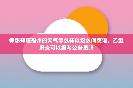 你想知道福州的天气怎么样以这么问英语，乙型肝炎可以报考公务员吗