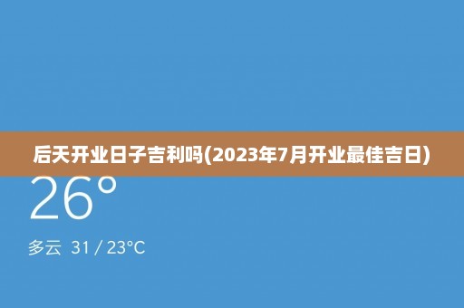 后天开业日子吉利吗(2023年7月开业最佳吉日)