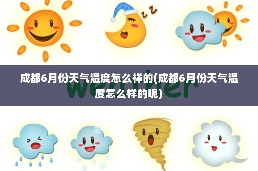 成都6月份天气温度怎么样的(成都6月份天气温度怎么样的呢)