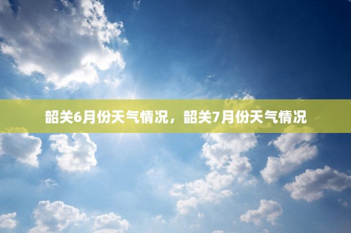 韶关6月份天气情况	，韶关7月份天气情况