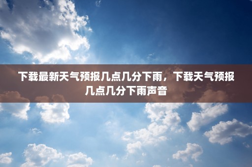 下载最新天气预报几点几分下雨，下载天气预报几点几分下雨声音