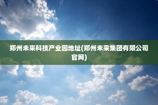 郑州未来科技产业园地址(郑州未来集团有限公司官网)