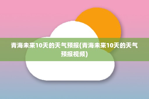 青海未来10天的天气预报(青海未来10天的天气预报视频)