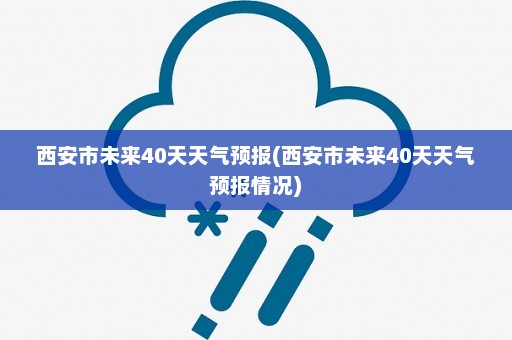 西安市未来40天天气预报(西安市未来40天天气预报情况)