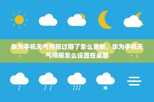 华为手机天气预报过期了怎么更新，华为手机天气预报怎么设置在桌面