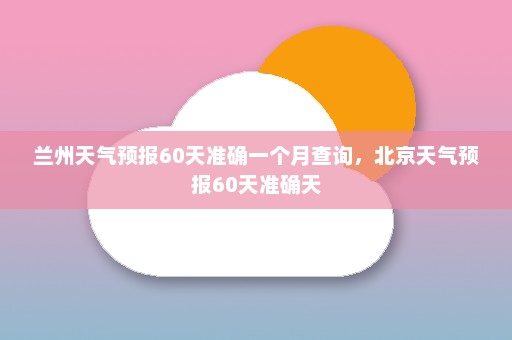 兰州天气预报60天准确一个月查询	，北京天气预报60天准确天