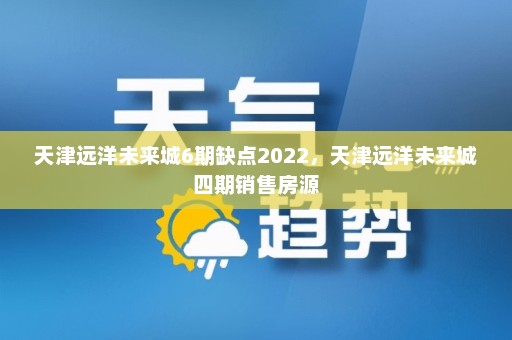 天津远洋未来城6期缺点2022，天津远洋未来城四期销售房源