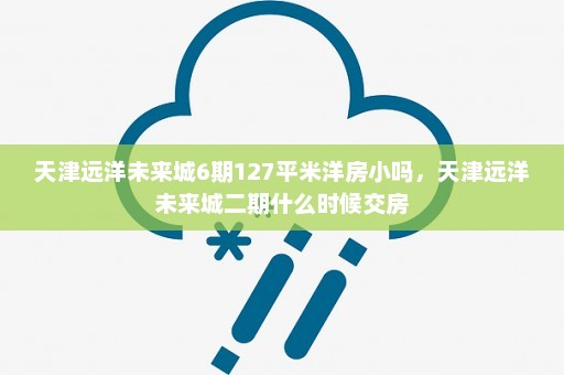 天津远洋未来城6期127平米洋房小吗	，天津远洋未来城二期什么时候交房