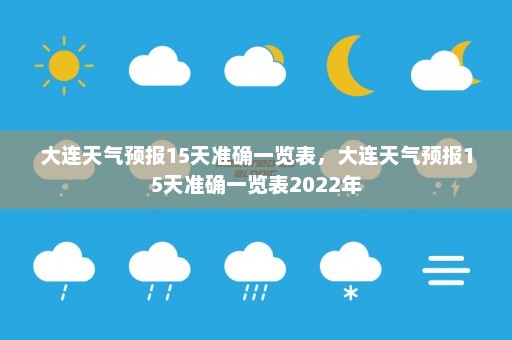 大连天气预报15天准确一览表	，大连天气预报15天准确一览表2022年