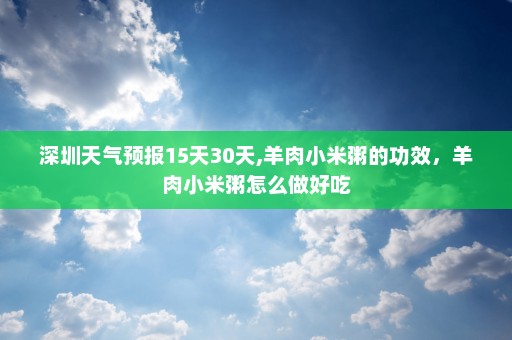 深圳天气预报15天30天,羊肉小米粥的功效	，羊肉小米粥怎么做好吃