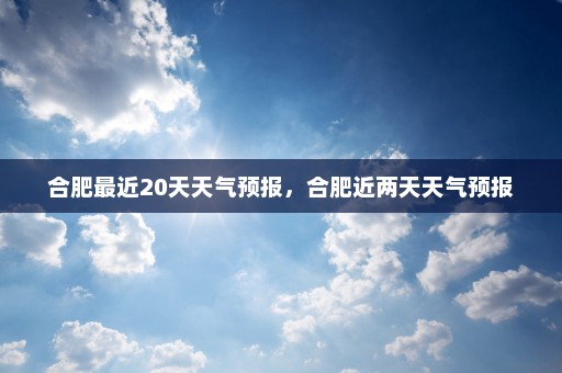 合肥最近20天天气预报，合肥近两天天气预报